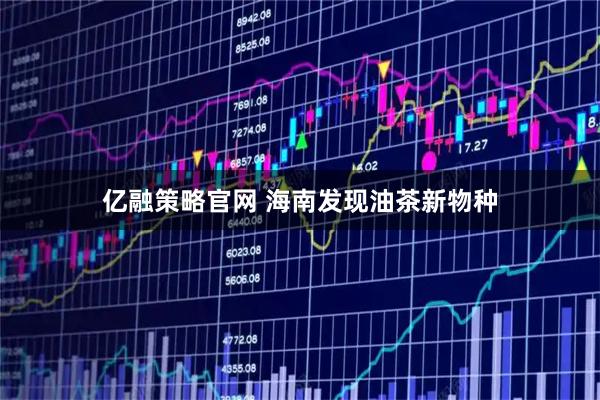 亿融策略官网 海南发现油茶新物种