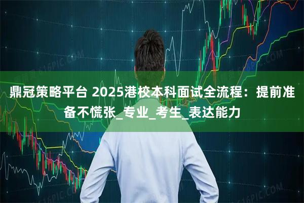 鼎冠策略平台 2025港校本科面试全流程：提前准备不慌张_专业_考生_表达能力