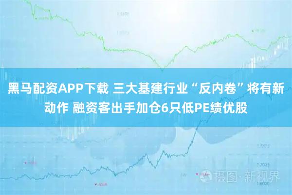 黑马配资APP下载 三大基建行业“反内卷”将有新动作 融资客出手加仓6只低PE绩优股