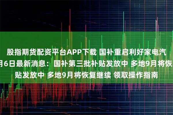股指期货配资平台APP下载 国补重启利好家电汽车消费，国补政策9月6日最新消息：国补第三批补贴发放中 多地9月将恢复继续 领取操作指南