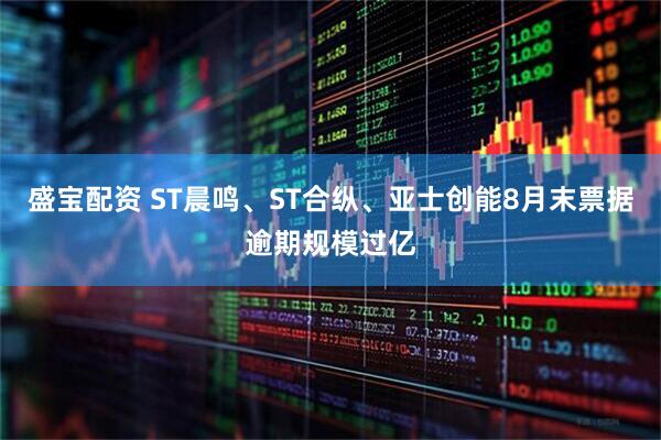盛宝配资 ST晨鸣、ST合纵、亚士创能8月末票据逾期规模过亿