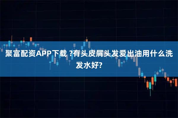 聚富配资APP下载 ?有头皮屑头发爱出油用什么洗发水好?