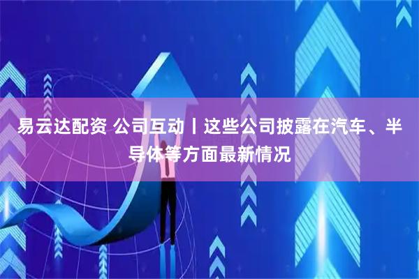 易云达配资 公司互动丨这些公司披露在汽车、半导体等方面最新情况