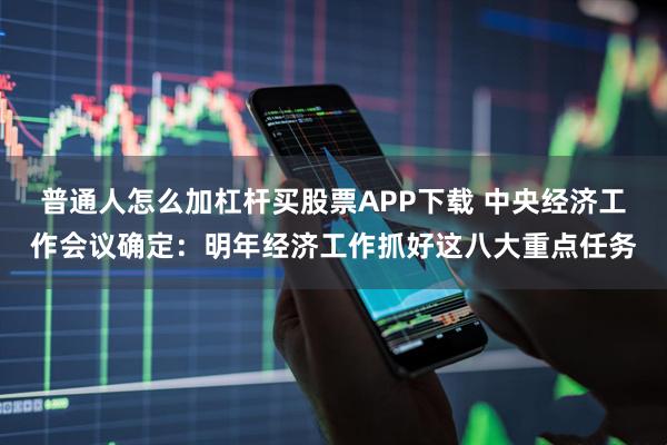 普通人怎么加杠杆买股票APP下载 中央经济工作会议确定：明年经济工作抓好这八大重点任务