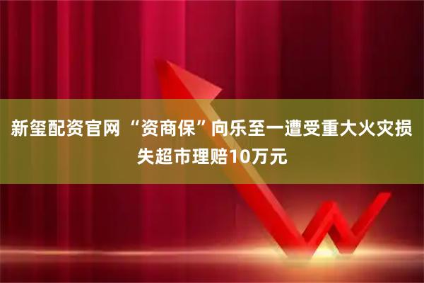新玺配资官网 “资商保”向乐至一遭受重大火灾损失超市理赔10万元