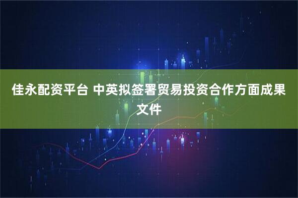 佳永配资平台 中英拟签署贸易投资合作方面成果文件