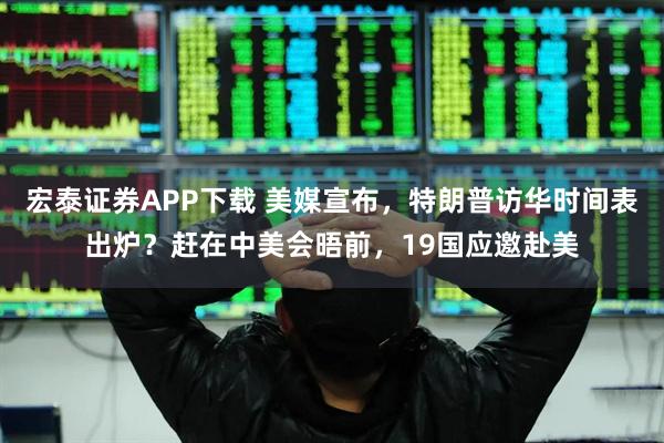 宏泰证券APP下载 美媒宣布，特朗普访华时间表出炉？赶在中美会晤前，19国应邀赴美