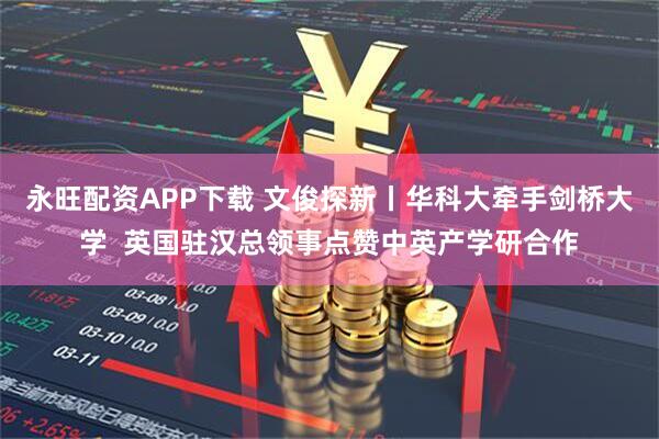 永旺配资APP下载 文俊探新丨华科大牵手剑桥大学  英国驻汉总领事点赞中英产学研合作